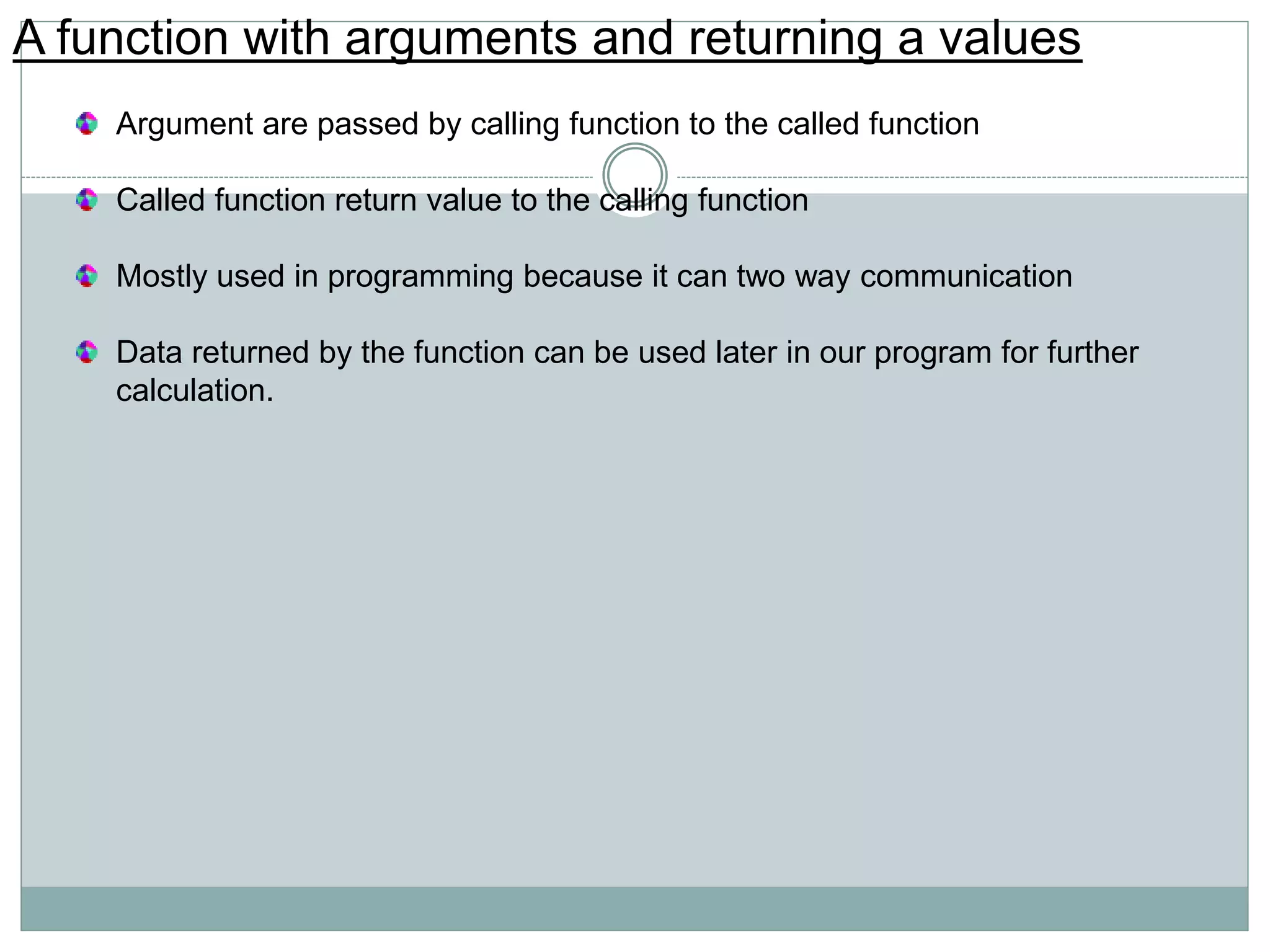A function with arguments and returning a values
Argument are passed by calling function to the called function
Called function return value to the calling function
Mostly used in programming because it can two way communication
Data returned by the function can be used later in our program for further
calculation.
 