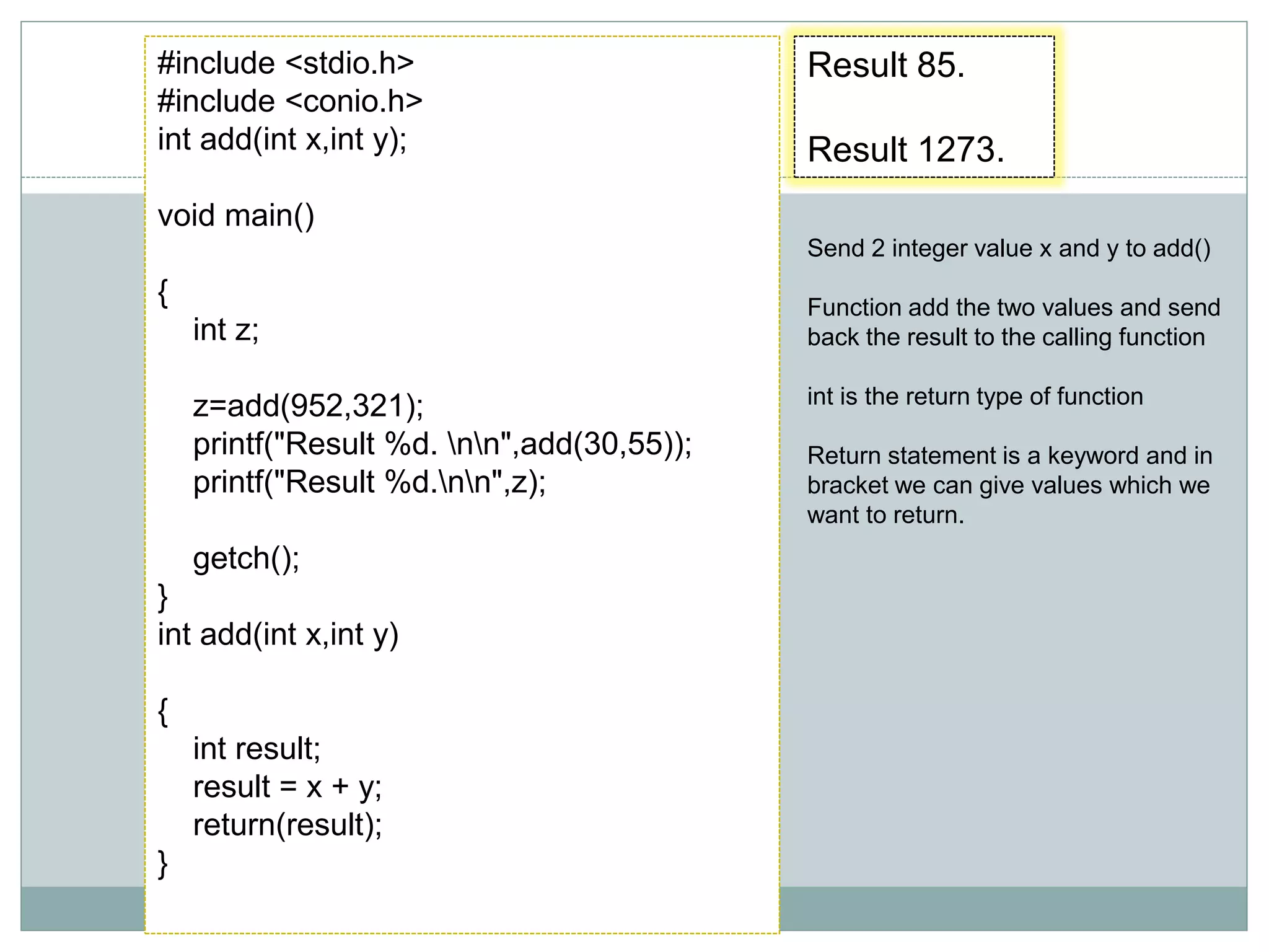 Result 85.
Result 1273.
#include <stdio.h>
#include <conio.h>
int add(int x,int y);
void main()
{
int z;
z=add(952,321);
printf("Result %d. nn",add(30,55));
printf("Result %d.nn",z);
getch();
}
int add(int x,int y)
{
int result;
result = x + y;
return(result);
}
Send 2 integer value x and y to add()
Function add the two values and send
back the result to the calling function
int is the return type of function
Return statement is a keyword and in
bracket we can give values which we
want to return.
 