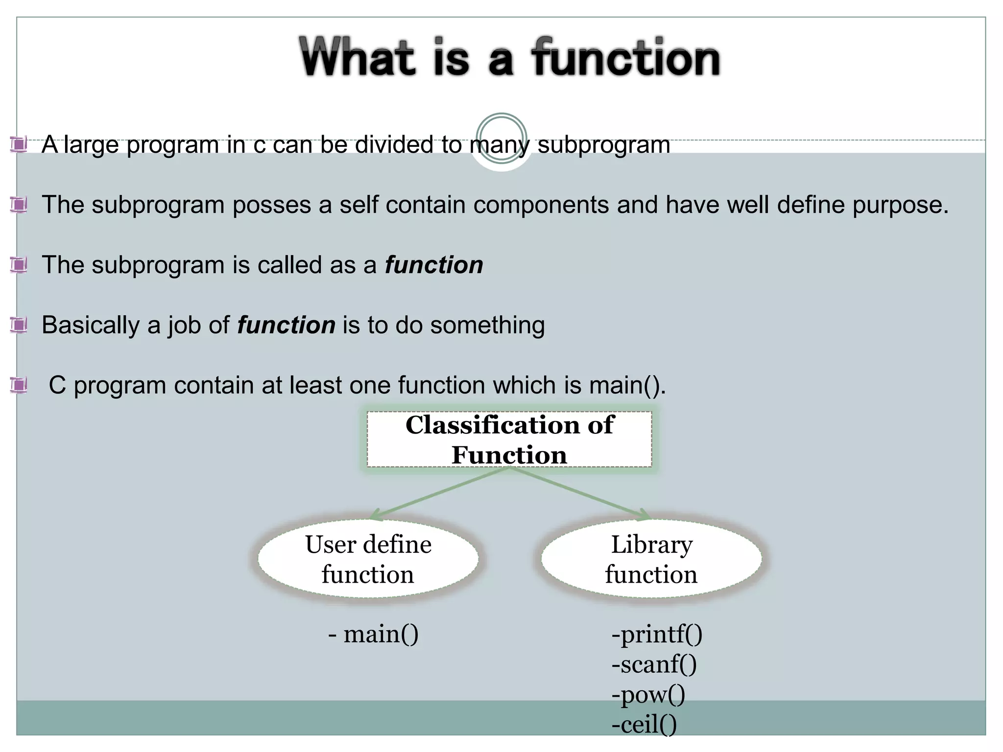 A large program in c can be divided to many subprogram
The subprogram posses a self contain components and have well define purpose.
The subprogram is called as a function
Basically a job of function is to do something
C program contain at least one function which is main().
Classification of
Function
Library
function
User define
function
- main() -printf()
-scanf()
-pow()
-ceil()
 