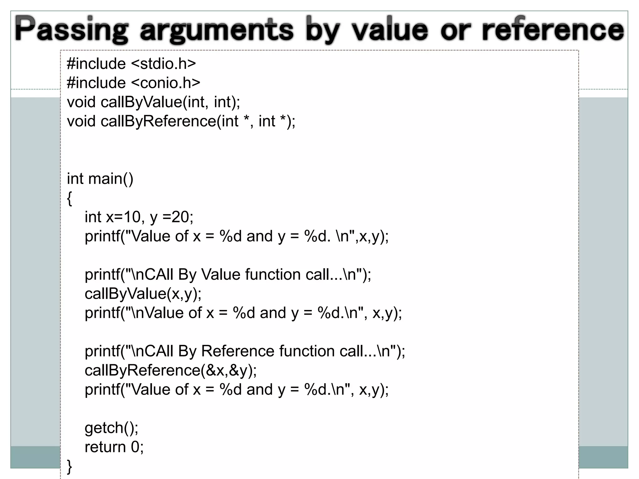 #include <stdio.h>
#include <conio.h>
void callByValue(int, int);
void callByReference(int *, int *);
int main()
{
int x=10, y =20;
printf("Value of x = %d and y = %d. n",x,y);
printf("nCAll By Value function call...n");
callByValue(x,y);
printf("nValue of x = %d and y = %d.n", x,y);
printf("nCAll By Reference function call...n");
callByReference(&x,&y);
printf("Value of x = %d and y = %d.n", x,y);
getch();
return 0;
}
 