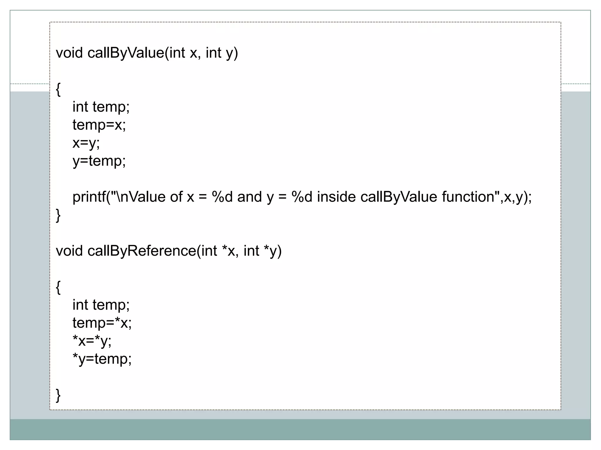 void callByValue(int x, int y)
{
int temp;
temp=x;
x=y;
y=temp;
printf("nValue of x = %d and y = %d inside callByValue function",x,y);
}
void callByReference(int *x, int *y)
{
int temp;
temp=*x;
*x=*y;
*y=temp;
}
 