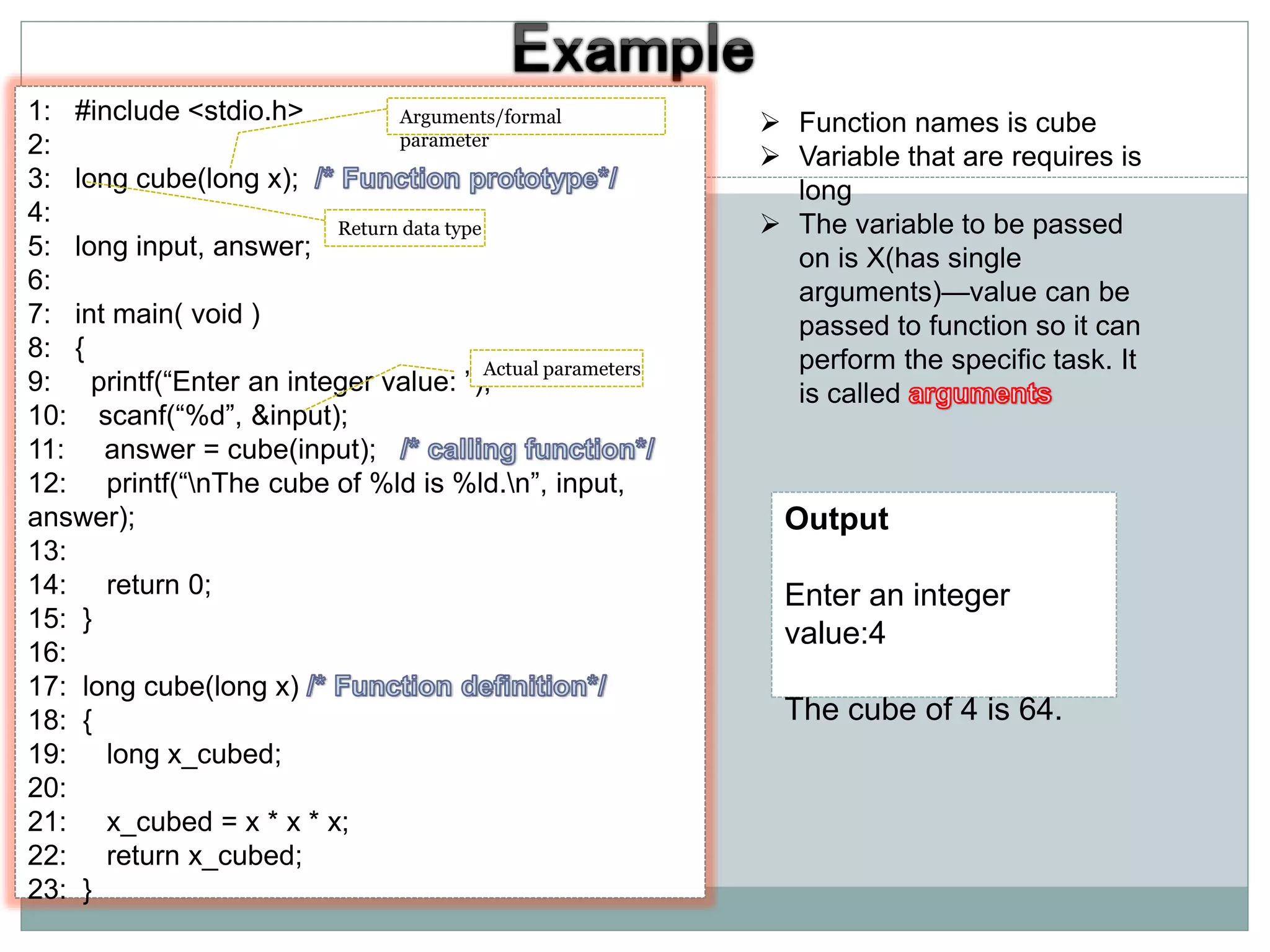 1: #include <stdio.h>
2:
3: long cube(long x);
4:
5: long input, answer;
6:
7: int main( void )
8: {
9: printf(“Enter an integer value: ”);
10: scanf(“%d”, &input);
11: answer = cube(input);
12: printf(“nThe cube of %ld is %ld.n”, input,
answer);
13:
14: return 0;
15: }
16:
17: long cube(long x)
18: {
19: long x_cubed;
20:
21: x_cubed = x * x * x;
22: return x_cubed;
23: }
 Function names is cube
 Variable that are requires is
long
 The variable to be passed
on is X(has single
arguments)—value can be
passed to function so it can
perform the specific task. It
is called
Output
Enter an integer
value:4
The cube of 4 is 64.
Return data type
Arguments/formal
parameter
Actual parameters
 