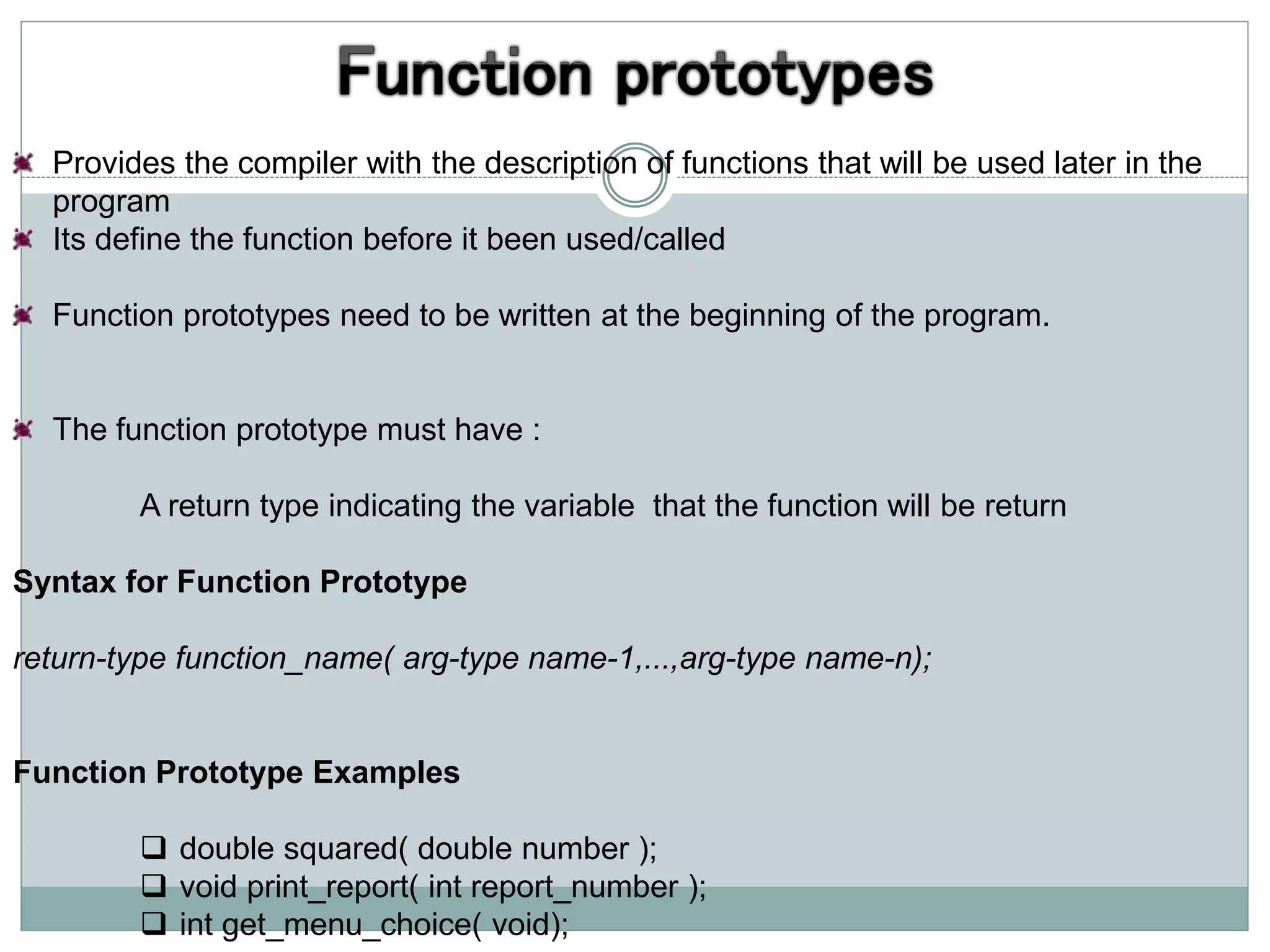 Provides the compiler with the description of functions that will be used later in the
program
Its define the function before it been used/called
Function prototypes need to be written at the beginning of the program.
The function prototype must have :
A return type indicating the variable that the function will be return
Syntax for Function Prototype
return-type function_name( arg-type name-1,...,arg-type name-n);
Function Prototype Examples
 double squared( double number );
 void print_report( int report_number );
 int get_menu_choice( void);
 