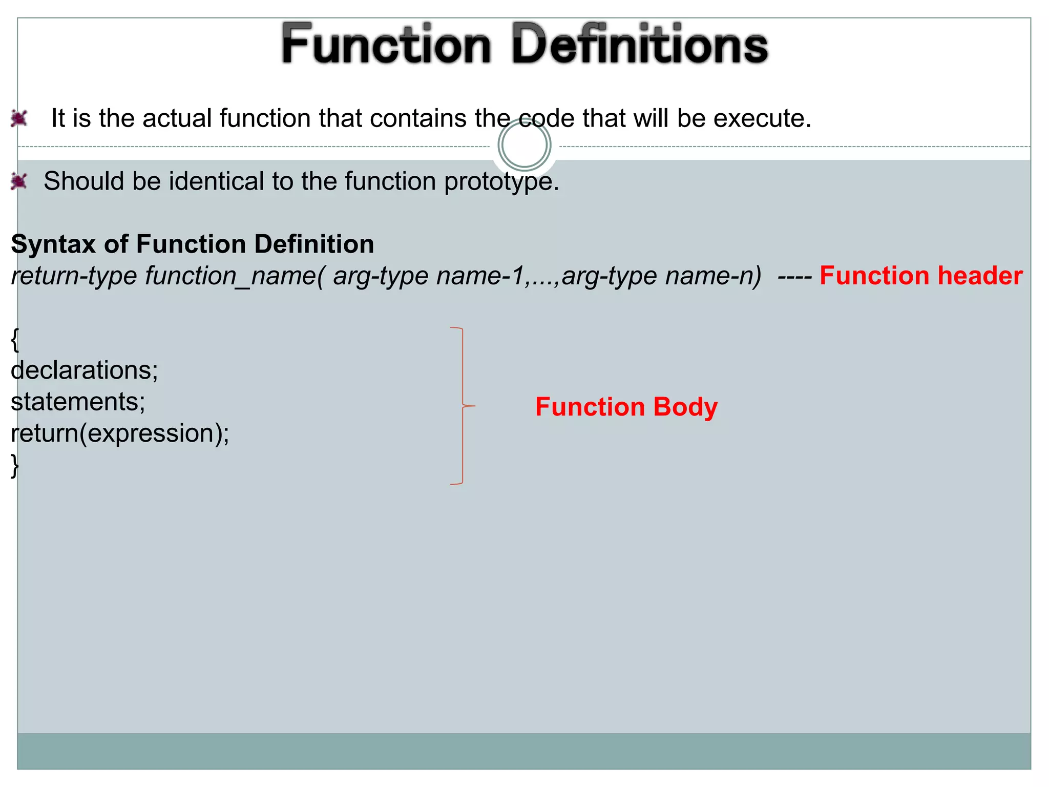 It is the actual function that contains the code that will be execute.
Should be identical to the function prototype.
Syntax of Function Definition
return-type function_name( arg-type name-1,...,arg-type name-n) ---- Function header
{
declarations;
statements;
return(expression);
}
Function Body
 