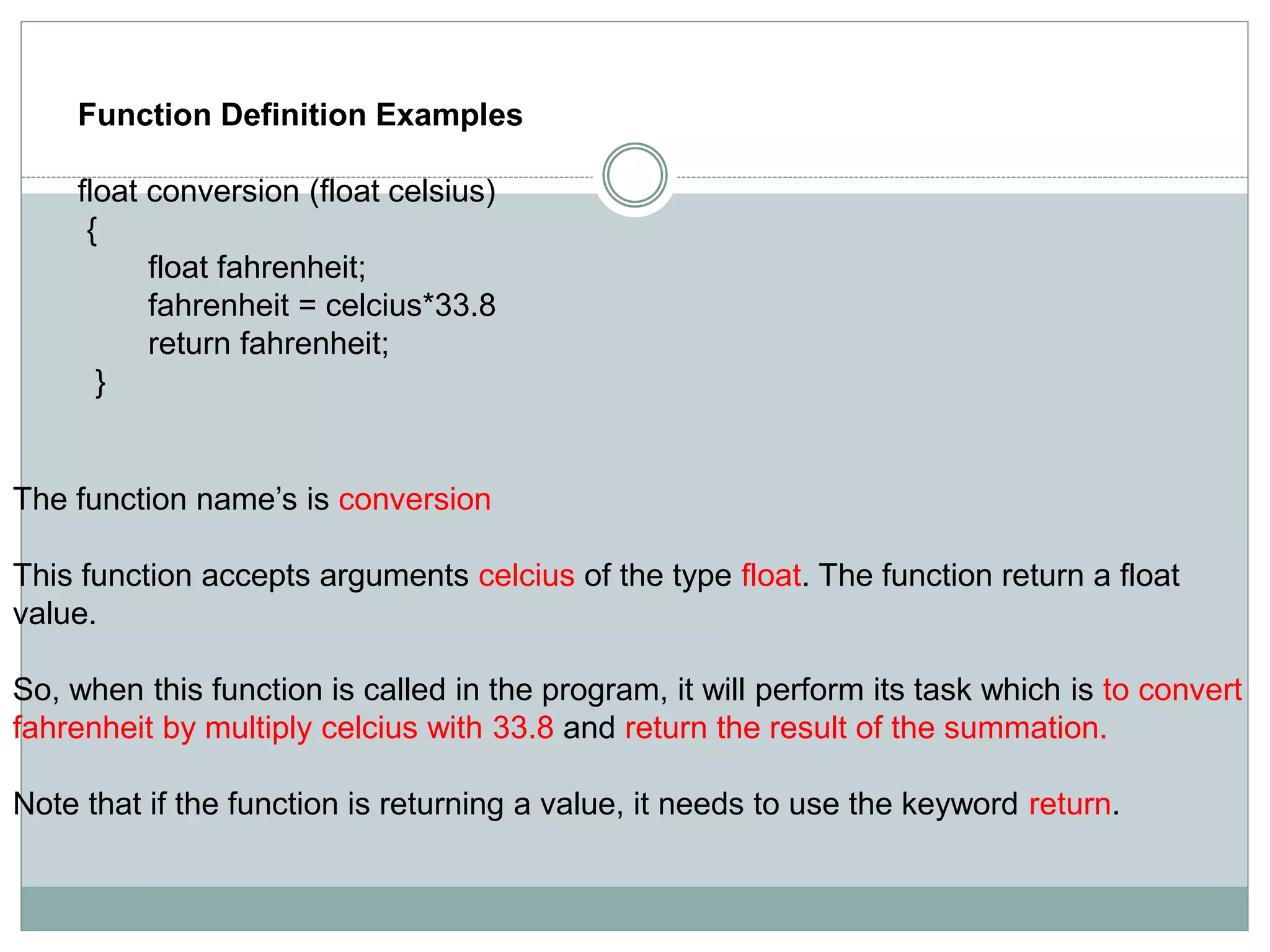 Function Definition Examples
float conversion (float celsius)
{
float fahrenheit;
fahrenheit = celcius*33.8
return fahrenheit;
}
The function name’s is conversion
This function accepts arguments celcius of the type float. The function return a float
value.
So, when this function is called in the program, it will perform its task which is to convert
fahrenheit by multiply celcius with 33.8 and return the result of the summation.
Note that if the function is returning a value, it needs to use the keyword return.
 