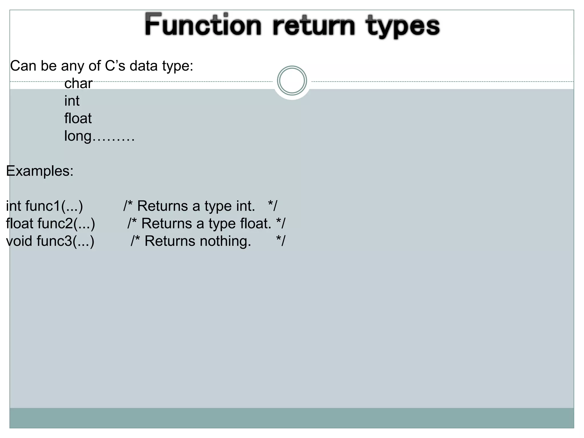 Can be any of C’s data type:
char
int
float
long………
Examples:
int func1(...) /* Returns a type int. */
float func2(...) /* Returns a type float. */
void func3(...) /* Returns nothing. */
 