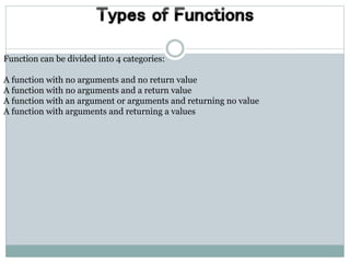 Function can be divided into 4 categories:
A function with no arguments and no return value
A function with no arguments and a return value
A function with an argument or arguments and returning no value
A function with arguments and returning a values
 