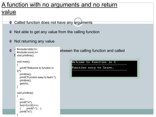 A function with no arguments and no return
value
Called function does not have any arguments
Not able to get any value from the calling function
Not returning any value
There is no data transfer between the calling function and called
function.
#include<stdio.h>
#include<conio.h>
void printline();
void main()
{
printf("Welcome to function in
C");
printline();
printf("Function easy to learn.");
printline();
getch();
}
void printline()
{
int i;
printf("n");
for(i=0;i<30;i++)
{ printf("-"); }
printf("n");
}
 