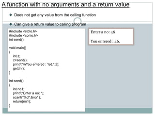 A function with no arguments and a return value
Does not get any value from the calling function
Can give a return value to calling program
#include <stdio.h>
#include <conio.h>
int send();
void main()
{
int z;
z=send();
printf("nYou entered : %d.",z);
getch();
}
int send()
{
int no1;
printf("Enter a no: ");
scanf("%d",&no1);
return(no1);
}
Enter a no: 46
You entered : 46.
 