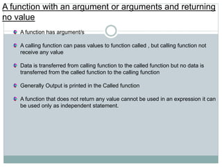 A function with an argument or arguments and returning
no value
A function has argument/s
A calling function can pass values to function called , but calling function not
receive any value
Data is transferred from calling function to the called function but no data is
transferred from the called function to the calling function
Generally Output is printed in the Called function
A function that does not return any value cannot be used in an expression it can
be used only as independent statement.
 