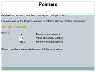 Variable that declared occupies a memory according to it size
It has address for the location so it can be referred later by CPU for manipulation
The ‘*’ and ‘&’ Operator
Int x= 10
x
10
76858
Memory location name
Value at memory location
Memory location address
We can use the address which also point the same value.
 