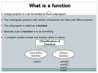 A large program in c can be divided to many subprogram
The subprogram posses a self contain components and have well define purpose.
The subprogram is called as a function
Basically a job of function is to do something
C program contain at least one function which is main().
Classification of
Function
Library
function
User define
function
- main() -printf()
-scanf()
-pow()
-ceil()
 