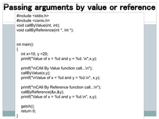 #include <stdio.h>
#include <conio.h>
void callByValue(int, int);
void callByReference(int *, int *);
int main()
{
int x=10, y =20;
printf("Value of x = %d and y = %d. n",x,y);
printf("nCAll By Value function call...n");
callByValue(x,y);
printf("nValue of x = %d and y = %d.n", x,y);
printf("nCAll By Reference function call...n");
callByReference(&x,&y);
printf("Value of x = %d and y = %d.n", x,y);
getch();
return 0;
}
 