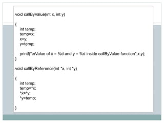 void callByValue(int x, int y)
{
int temp;
temp=x;
x=y;
y=temp;
printf("nValue of x = %d and y = %d inside callByValue function",x,y);
}
void callByReference(int *x, int *y)
{
int temp;
temp=*x;
*x=*y;
*y=temp;
}
 
