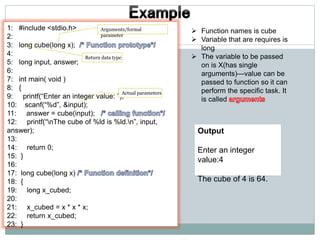 1: #include <stdio.h>
2:
3: long cube(long x);
4:
5: long input, answer;
6:
7: int main( void )
8: {
9: printf(“Enter an integer value: ”);
10: scanf(“%d”, &input);
11: answer = cube(input);
12: printf(“nThe cube of %ld is %ld.n”, input,
answer);
13:
14: return 0;
15: }
16:
17: long cube(long x)
18: {
19: long x_cubed;
20:
21: x_cubed = x * x * x;
22: return x_cubed;
23: }
 Function names is cube
 Variable that are requires is
long
 The variable to be passed
on is X(has single
arguments)—value can be
passed to function so it can
perform the specific task. It
is called
Output
Enter an integer
value:4
The cube of 4 is 64.
Return data type
Arguments/formal
parameter
Actual parameters
 
