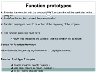 Provides the compiler with the description of functions that will be used later in the
program
Its define the function before it been used/called
Function prototypes need to be written at the beginning of the program.
The function prototype must have :
A return type indicating the variable that the function will be return
Syntax for Function Prototype
return-type function_name( arg-type name-1,...,arg-type name-n);
Function Prototype Examples
 double squared( double number );
 void print_report( int report_number );
 int get_menu_choice( void);
 