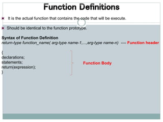 It is the actual function that contains the code that will be execute.
Should be identical to the function prototype.
Syntax of Function Definition
return-type function_name( arg-type name-1,...,arg-type name-n) ---- Function header
{
declarations;
statements;
return(expression);
}
Function Body
 