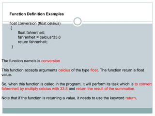 Function Definition Examples
float conversion (float celsius)
{
float fahrenheit;
fahrenheit = celcius*33.8
return fahrenheit;
}
The function name’s is conversion
This function accepts arguments celcius of the type float. The function return a float
value.
So, when this function is called in the program, it will perform its task which is to convert
fahrenheit by multiply celcius with 33.8 and return the result of the summation.
Note that if the function is returning a value, it needs to use the keyword return.
 