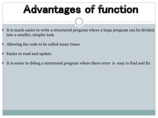 It is much easier to write a structured program where a large program can be divided
into a smaller, simpler task.
Allowing the code to be called many times
Easier to read and update
It is easier to debug a structured program where there error is easy to find and fix
 