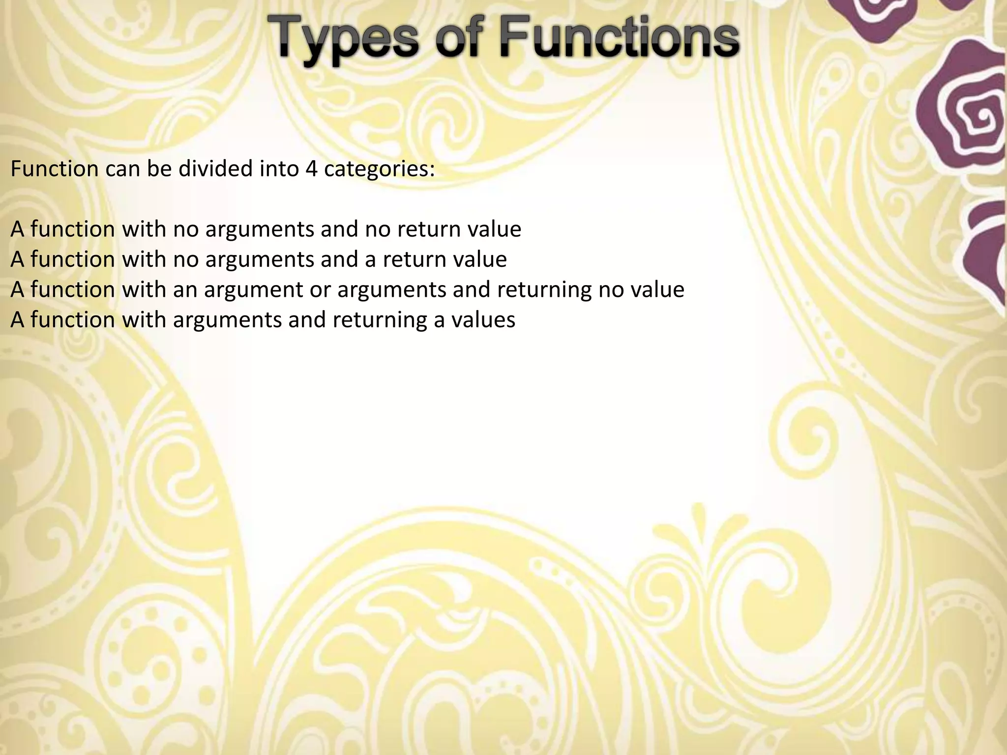 Function can be divided into 4 categories:

A function with no arguments and no return value
A function with no arguments and a return value
A function with an argument or arguments and returning no value
A function with arguments and returning a values
 