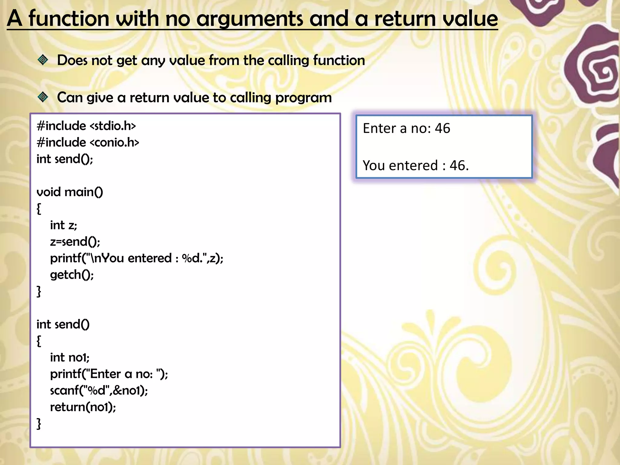 A function with no arguments and a return value
      Does not get any value from the calling function

      Can give a return value to calling program
  #include <stdio.h>                                 Enter a no: 46
  #include <conio.h>
  int send();
                                                     You entered : 46.
  void main()
  {
    int z;
    z=send();
    printf("nYou entered : %d.",z);
    getch();
  }

  int send()
  {
     int no1;
     printf("Enter a no: ");
     scanf("%d",&no1);
     return(no1);
  }
 