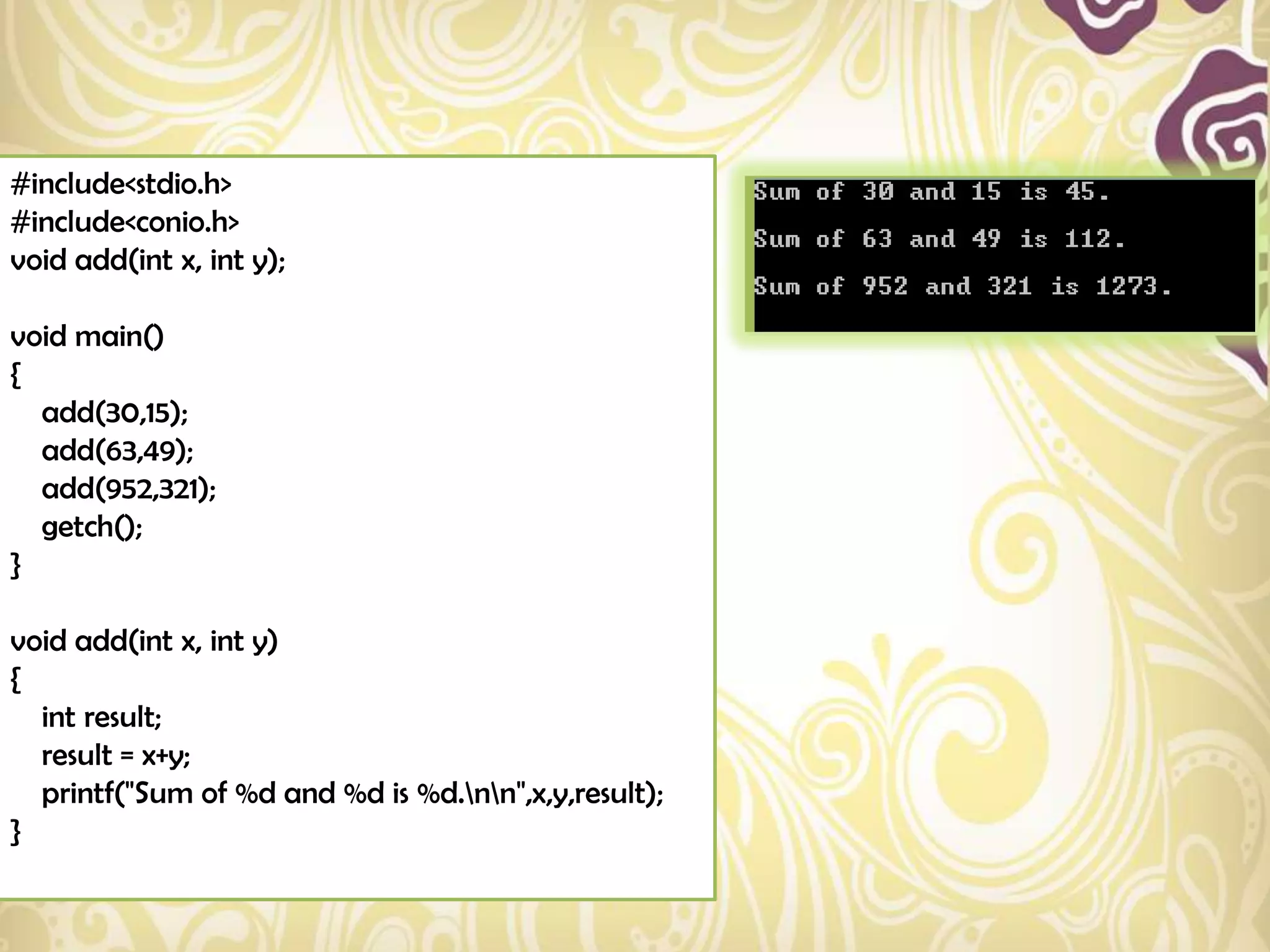 #include<stdio.h>
#include<conio.h>
void add(int x, int y);

void main()
{
  add(30,15);
  add(63,49);
  add(952,321);
  getch();
}

void add(int x, int y)
{
  int result;
  result = x+y;
  printf("Sum of %d and %d is %d.nn",x,y,result);
}
 