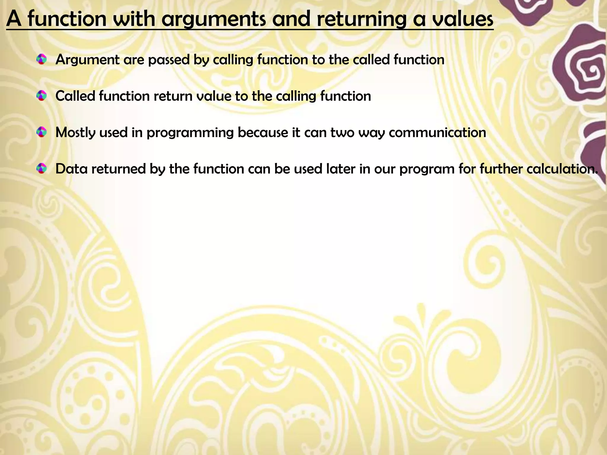 A function with arguments and returning a values
    Argument are passed by calling function to the called function

    Called function return value to the calling function

    Mostly used in programming because it can two way communication

    Data returned by the function can be used later in our program for further calculation.
 