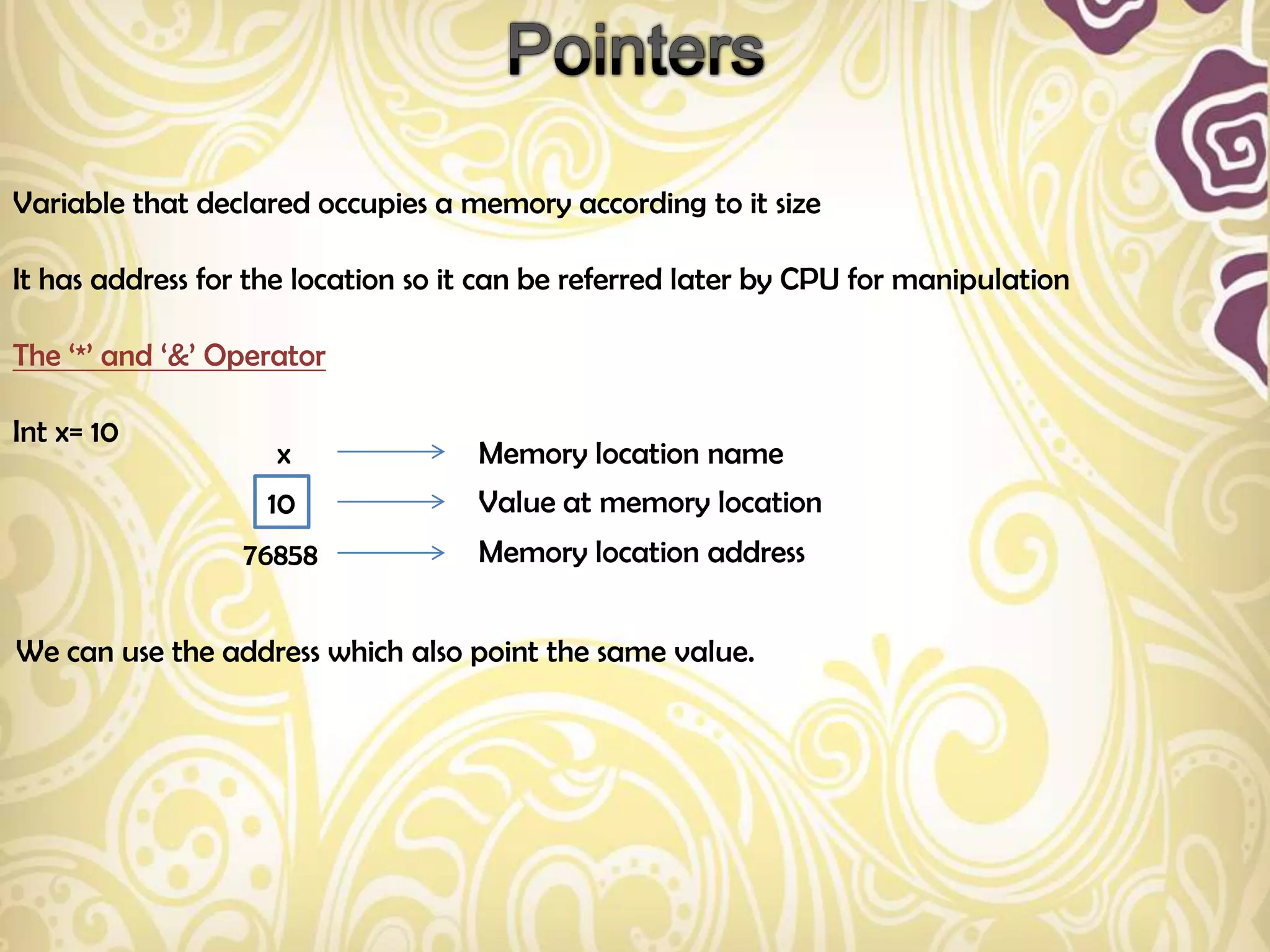 Variable that declared occupies a memory according to it size

It has address for the location so it can be referred later by CPU for manipulation

The „*‟ and „&‟ Operator

Int x= 10
                    x               Memory location name
                    10              Value at memory location
                  76858             Memory location address


We can use the address which also point the same value.
 