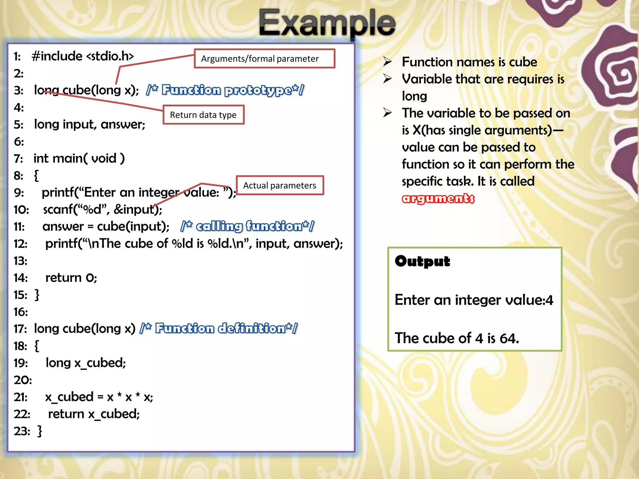 1: #include <stdio.h>            Arguments/formal parameter     Function names is cube
2:                                                              Variable that are requires is
3: long cube(long x);                                            long
4:                        Return data type                      The variable to be passed on
5: long input, answer;                                           is X(has single arguments)—
6:                                                               value can be passed to
7: int main( void )                                              function so it can perform the
8: {                                                             specific task. It is called
                                           Actual parameters
9: printf(“Enter an integer value: ”);
10: scanf(“%d”, &input);
11: answer = cube(input);
12: printf(“nThe cube of %ld is %ld.n”, input, answer);
13:                                                              Output
14: return 0;
15: }                                                            Enter an integer value:4
16:
17: long cube(long x)
18: {                                                            The cube of 4 is 64.
19: long x_cubed;
20:
21: x_cubed = x * x * x;
22: return x_cubed;
23: }
 