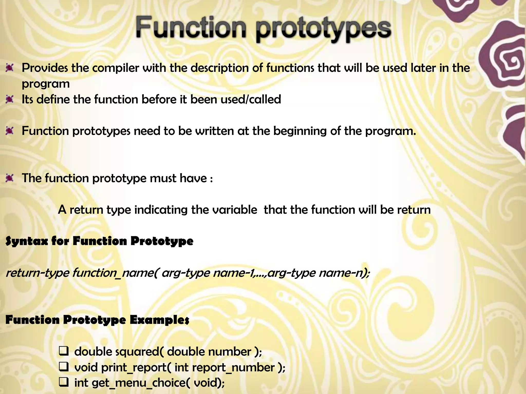Provides the compiler with the description of functions that will be used later in the
  program
  Its define the function before it been used/called

  Function prototypes need to be written at the beginning of the program.


  The function prototype must have :

         A return type indicating the variable that the function will be return

Syntax for Function Prototype

return-type function_name( arg-type name-1,...,arg-type name-n);


Function Prototype Examples

          double squared( double number );
          void print_report( int report_number );
          int get_menu_choice( void);
 