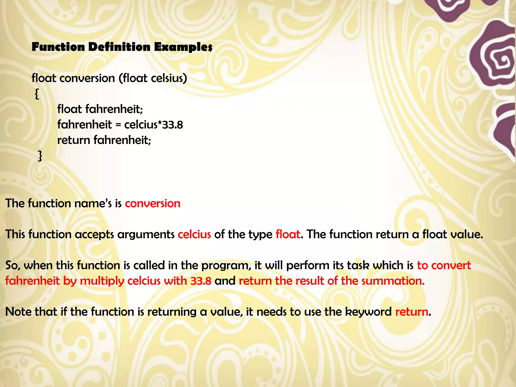 Function Definition Examples

     float conversion (float celsius)
      {
          float fahrenheit;
          fahrenheit = celcius*33.8
          return fahrenheit;
       }


The function name‟s is conversion

This function accepts arguments celcius of the type float. The function return a float value.

So, when this function is called in the program, it will perform its task which is to convert
fahrenheit by multiply celcius with 33.8 and return the result of the summation.

Note that if the function is returning a value, it needs to use the keyword return.
 
