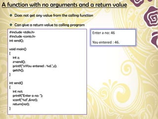 A function with no arguments and a return value
      Does not get any value from the calling function

      Can give a return value to calling program
  #include <stdio.h>                                 Enter a no: 46
  #include <conio.h>
  int send();
                                                     You entered : 46.
  void main()
  {
    int z;
    z=send();
    printf("nYou entered : %d.",z);
    getch();
  }

  int send()
  {
     int no1;
     printf("Enter a no: ");
     scanf("%d",&no1);
     return(no1);
  }
 