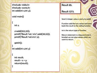 #include <stdio.h>                          Result 85.
#include <conio.h>
int add(int x,int y);                       Result 1273.
void main()
                                            Send 2 integer value x and y to add()
{                                           Function add the two values and send
    int z;                                  back the result to the calling function

    z=add(952,321);                         int is the return type of function

    printf("Result %d. nn",add(30,55));   Return statement is a keyword and in
    printf("Result %d.nn",z);             bracket we can give values which we
                                            want to return.
    getch();
}
int add(int x,int y)

{
    int result;
    result = x + y;
    return(result);
}
 