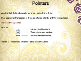 Variable that declared occupies a memory according to it size

It has address for the location so it can be referred later by CPU for manipulation

The „*‟ and „&‟ Operator

Int x= 10
                    x               Memory location name
                    10              Value at memory location
                  76858             Memory location address


We can use the address which also point the same value.
 