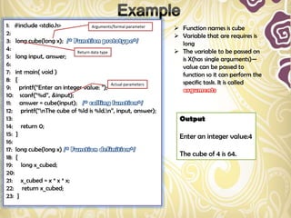 1: #include <stdio.h>            Arguments/formal parameter     Function names is cube
2:                                                              Variable that are requires is
3: long cube(long x);                                            long
4:                        Return data type                      The variable to be passed on
5: long input, answer;                                           is X(has single arguments)—
6:                                                               value can be passed to
7: int main( void )                                              function so it can perform the
8: {                                                             specific task. It is called
                                           Actual parameters
9: printf(“Enter an integer value: ”);
10: scanf(“%d”, &input);
11: answer = cube(input);
12: printf(“nThe cube of %ld is %ld.n”, input, answer);
13:                                                              Output
14: return 0;
15: }                                                            Enter an integer value:4
16:
17: long cube(long x)
18: {                                                            The cube of 4 is 64.
19: long x_cubed;
20:
21: x_cubed = x * x * x;
22: return x_cubed;
23: }
 