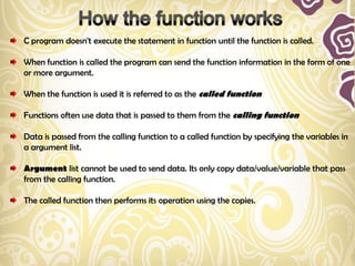 C program doesn't execute the statement in function until the function is called.

When function is called the program can send the function information in the form of one
or more argument.

When the function is used it is referred to as the called function

Functions often use data that is passed to them from the calling function

Data is passed from the calling function to a called function by specifying the variables in
a argument list.

Argument list cannot be used to send data. Its only copy data/value/variable that pass
from the calling function.

The called function then performs its operation using the copies.
 