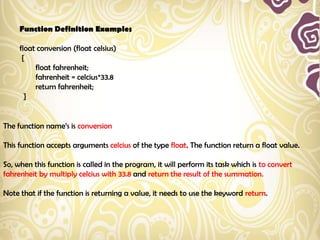 Function Definition Examples

     float conversion (float celsius)
      {
          float fahrenheit;
          fahrenheit = celcius*33.8
          return fahrenheit;
       }


The function name‟s is conversion

This function accepts arguments celcius of the type float. The function return a float value.

So, when this function is called in the program, it will perform its task which is to convert
fahrenheit by multiply celcius with 33.8 and return the result of the summation.

Note that if the function is returning a value, it needs to use the keyword return.
 