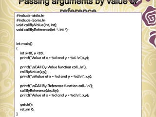 #include <stdio.h>
#include <conio.h>
void callByValue(int, int);
void callByReference(int *, int *);


int main()
{
   int x=10, y =20;
   printf("Value of x = %d and y = %d. n",x,y);

    printf("nCAll By Value function call...n");
    callByValue(x,y);
    printf("nValue of x = %d and y = %d.n", x,y);

    printf("nCAll By Reference function call...n");
    callByReference(&x,&y);
    printf("Value of x = %d and y = %d.n", x,y);

    getch();
    return 0;
}
 