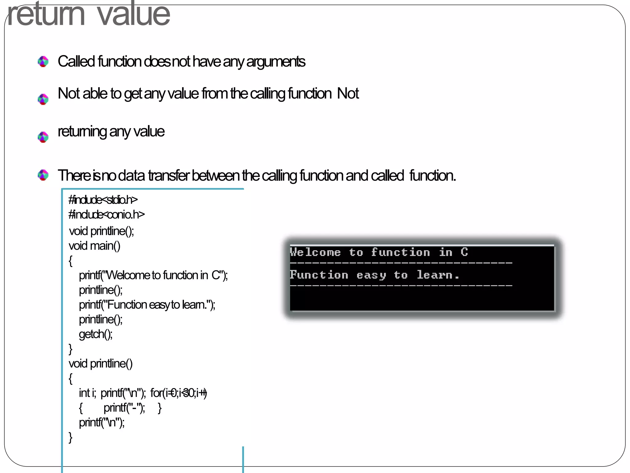 return value
Calledfunctiondoesnothaveanyarguments
Not abletogetanyvaluefromthecallingfunction Not
returninganyvalue
Thereisnodatatransferbetweenthecallingfunctionandcalled function.
#include<stdio.h>
#include<conio.h>
voidprintline();
void main()
{
printf("Welcometofunctionin C");
printline();
printf("Functioneasytolearn.");
printline();
getch();
}
void printline()
{
inti; printf("n"); for(i=0;i<30;i++)
{ printf("-"); }
printf("n");
}
 
