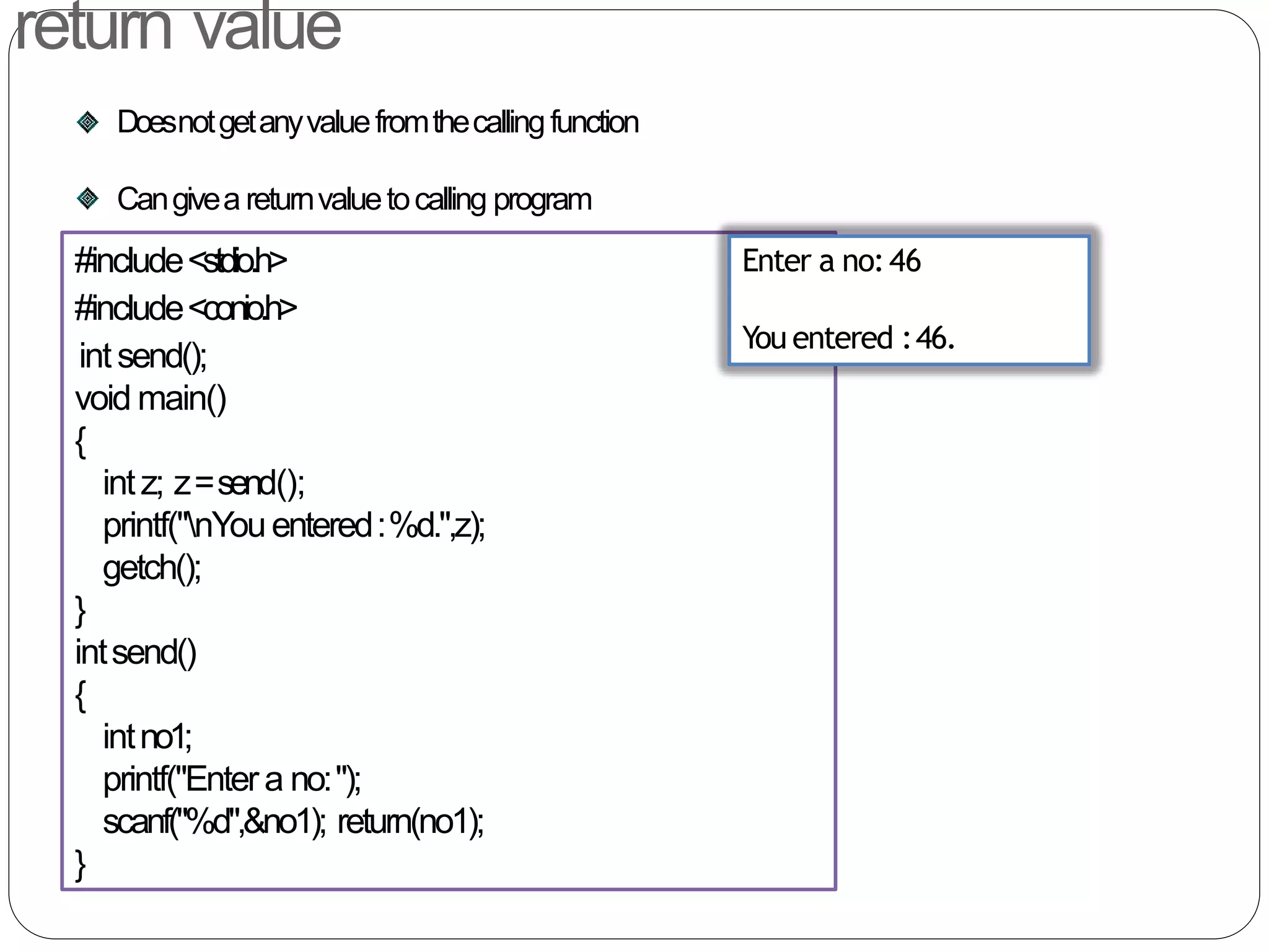return value
Doesnotgetanyvaluefromthecallingfunction
Cangivea returnvaluetocalling program
#include<stdio.h>
#include<conio.h>
intsend();
void main()
{
intz; z=send();
printf("nYouentered:%d.",z);
getch();
}
intsend()
{
intno1;
printf("Entera no:");
scanf("%d",&no1); return(no1);
}
Enter a no:46
You entered :46.
 