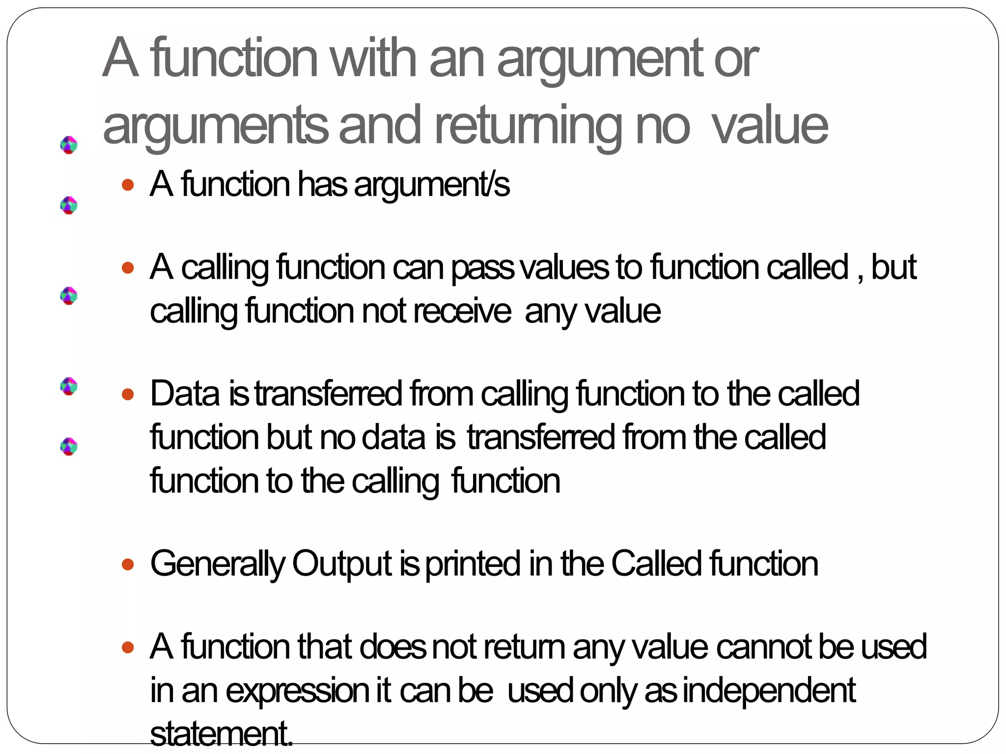 A function with an argument or
argumentsand returning no value
 A functionhasargument/s
 A callingfunctioncanpassvaluesto functioncalled,but
callingfunctionnot receive any value
 Data istransferredfromcallingfunctionto thecalled
functionbut nodata is transferredfromthecalled
functionto thecalling function
 GenerallyOutput isprinted in theCalledfunction
 A functionthat doesnot returnanyvalue cannotbeused
in an expressionit canbe usedonlyasindependent
statement.
 