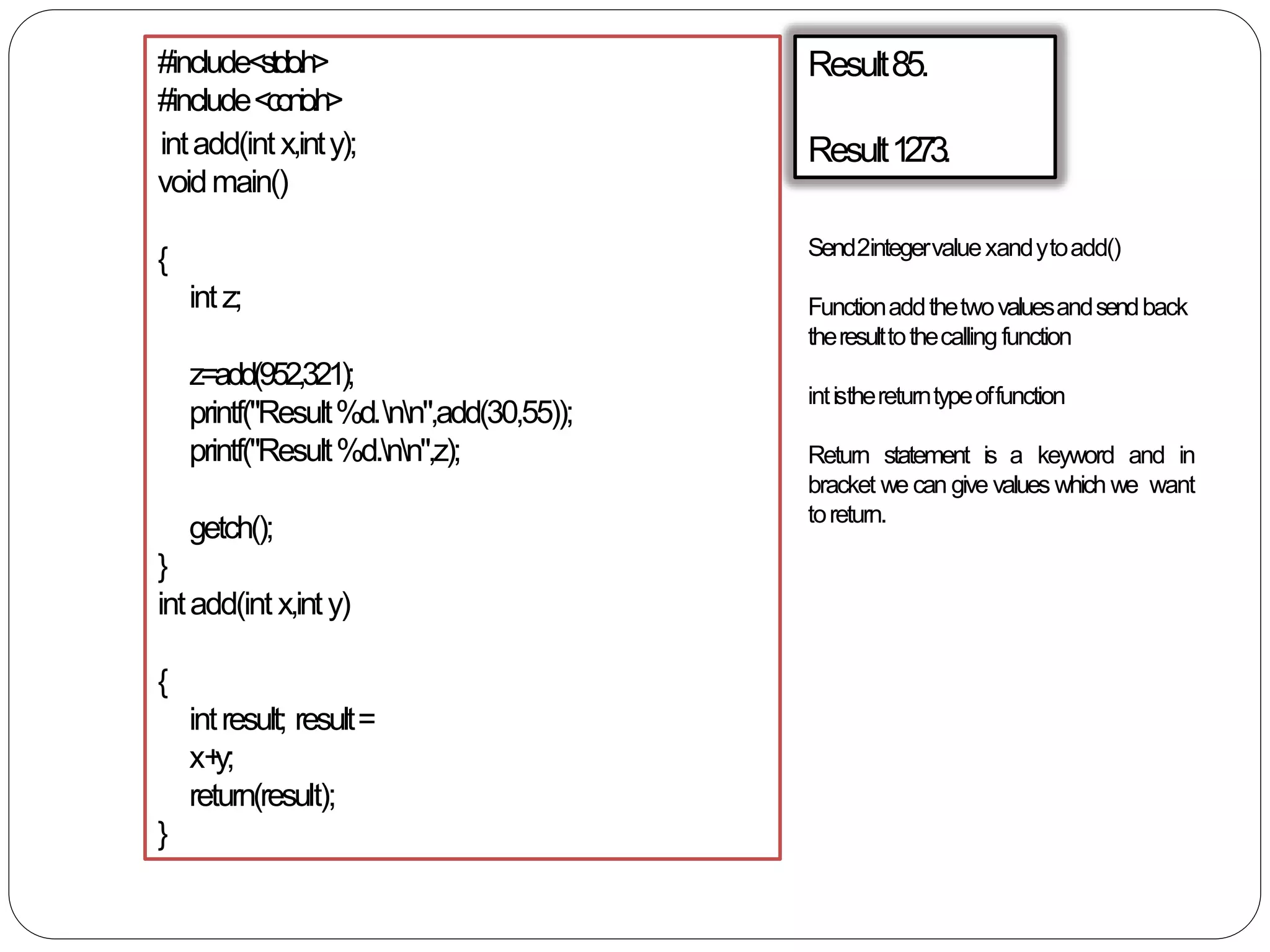 Result85.
Result1273.
#include<stdio.h>
#include<conio.h>
intadd(int x,inty);
voidmain()
{
intz;
z=add(952,321);
printf("Result%d.nn",add(30,55));
printf("Result%d.nn",z);
getch();
}
intadd(int x,inty)
{
intresult; result=
x+y;
return(result);
}
Send2integervaluexandytoadd()
Functionaddthetwovaluesandsendback
theresulttothecalling function
intisthereturntypeoffunction
Return statement is a keyword and in
bracket we can give values which we want
toreturn.
 