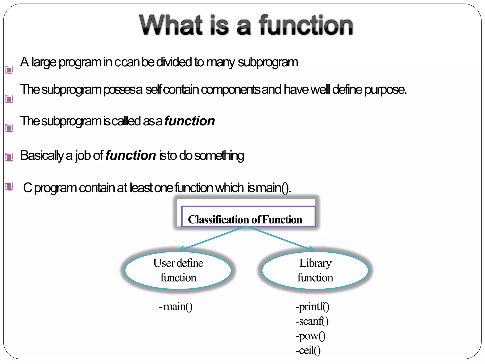 A largeprograminccanbedividedtomany subprogram
Thesubprogrampossesa selfcontaincomponentsandhavewelldefinepurpose.
Thesubprogramiscalledasafunction
Basicallya joboffunction istodosomething
Cprogramcontainat leastonefunctionwhich ismain().
ClassificationofFunction
Library
function
Userdefine
function
-main() -printf()
-scanf()
-pow()
-ceil()
 