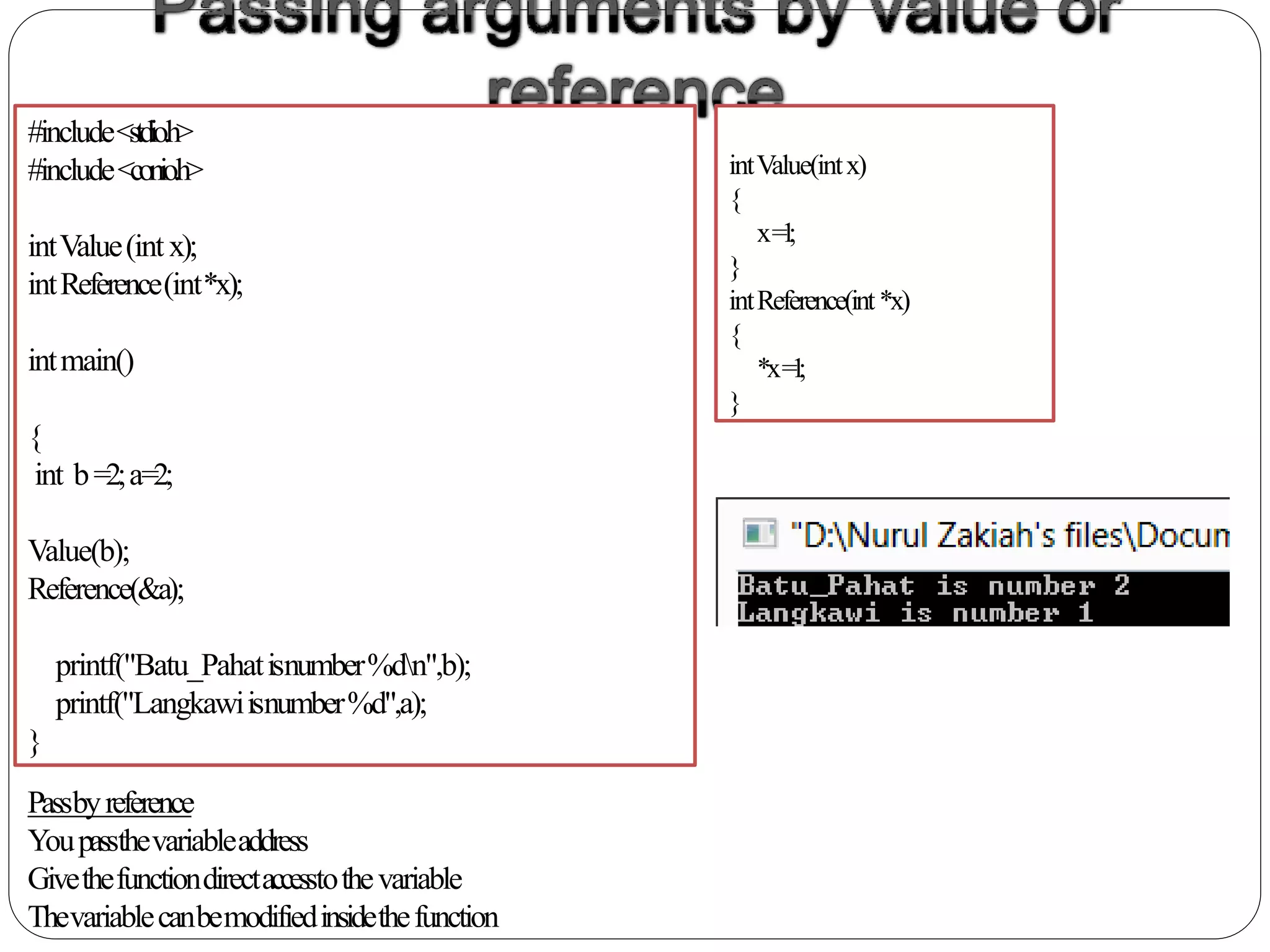 #include<stdio.h>
#include<conio.h>
intValue(int x);
intReference(int*x);
intmain()
{
int b=2;a=2;
Value(b);
Reference(&a);
printf("Batu_Pahatisnumber%dn",b);
printf("Langkawiisnumber%d",a);
}
intValue(intx)
{
x=1;
}
intReference(int*x)
{
*x=1;
}
Passbyreference
Youpassthevariableaddress
Givethefunctiondirectaccesstothevariable
Thevariablecanbemodifiedinsidethefunction
 