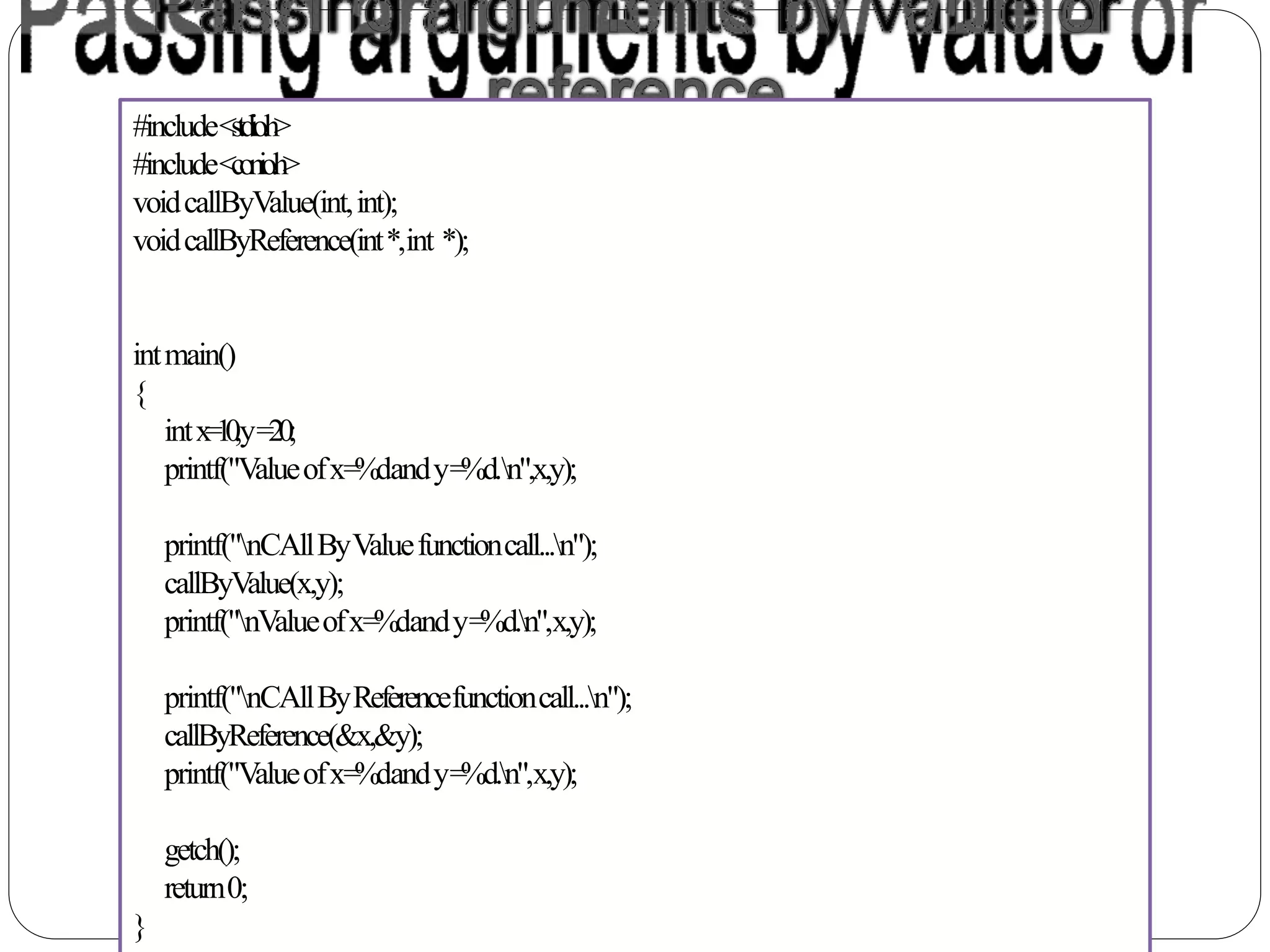 #include<stdio.h>
#include<conio.h>
voidcallByValue(int,int);
voidcallByReference(int*,int *);
intmain()
{
intx=10,y=20;
printf("Valueofx=%dandy=%d.n",x,y);
printf("nCAllByValuefunctioncall...n");
callByValue(x,y);
printf("nValueofx=%dandy=%d.n",x,y);
printf("nCAllByReferencefunctioncall...n");
callByReference(&x,&y);
printf("Valueofx=%dandy=%d.n",x,y);
getch();
return0;
}
 
