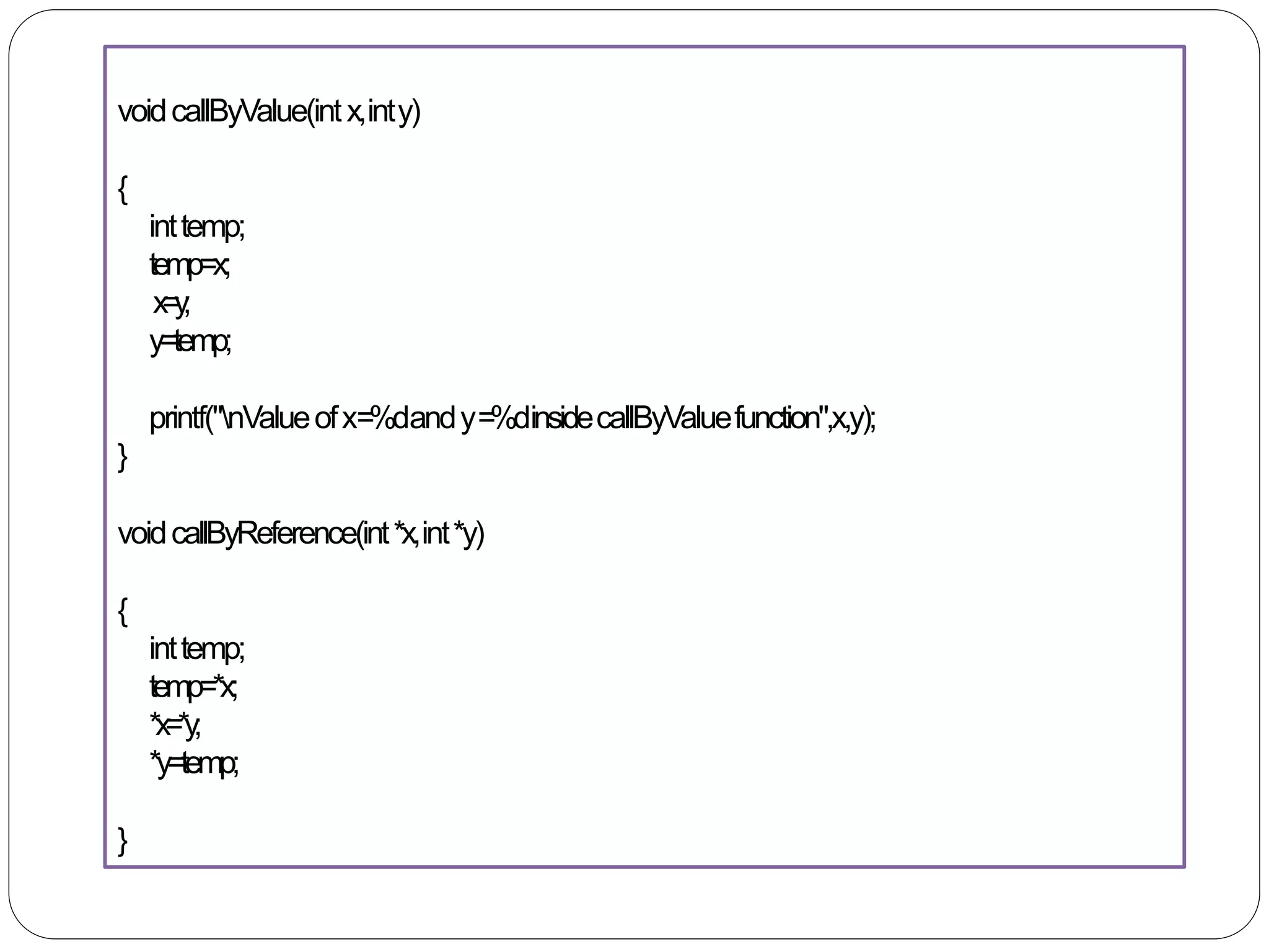 voidcallByValue(intx,inty)
{
inttemp;
temp=x;
x=y;
y=temp;
printf("nValueofx=%dandy=%dinsidecallByValuefunction",x,y);
}
voidcallByReference(int*x,int*y)
{
inttemp;
temp=*x;
*x=*y;
*y=temp;
}
 