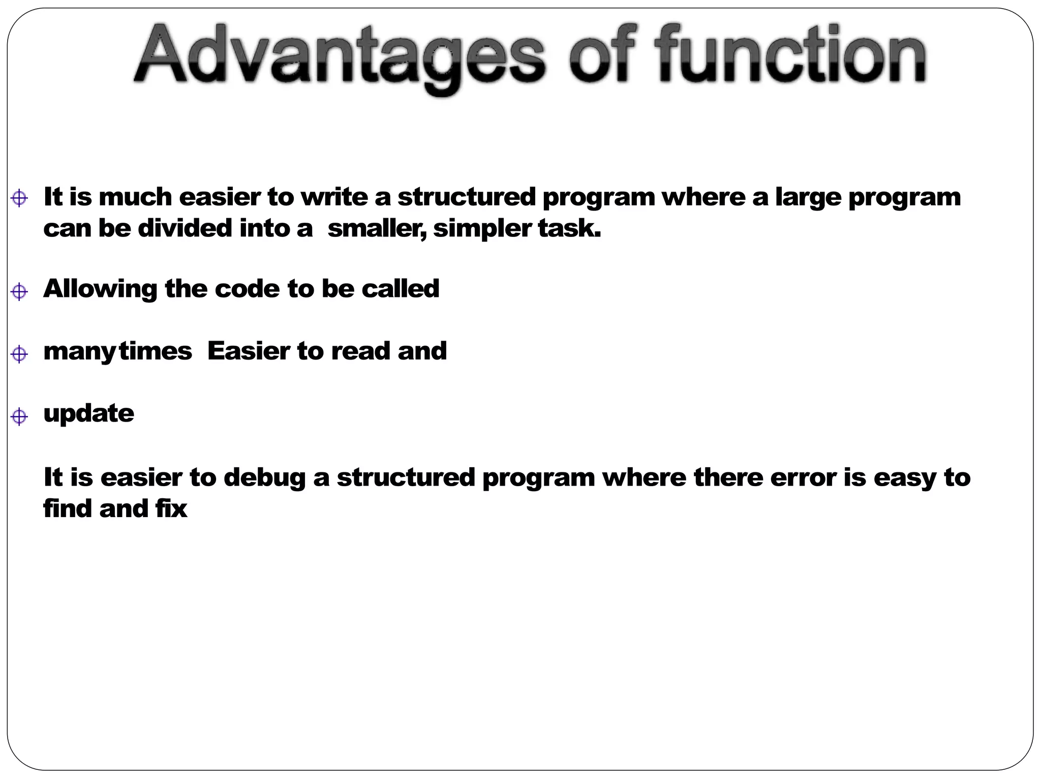 It is much easier to write a structured program where a large program
can be divided into a smaller, simpler task.
Allowing the code to be called
manytimes Easier to read and
update
It is easier to debug a structured program where there error is easy to
find and fix
 