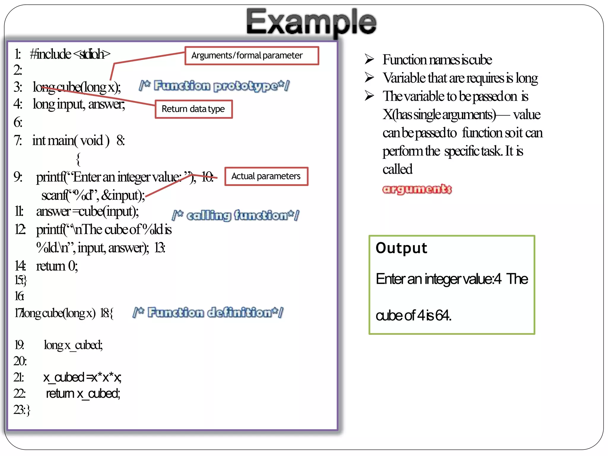 1: #include<stdio.h>
2:
3: longcube(longx);
4: longinput,answer;
6:
7: intmain(void) 8:
{
9: printf(“Enteranintegervalue:”); 10:
scanf(“%d”,&input);
11: answer=cube(input);
12: printf(“nThecubeof%ldis
%ld.n”,input,answer); 13:
14: return0;
15:}
16:
17:longcube(longx) 18:{
x_cubed=x*x*x;
returnx_cubed;
19: longx_cubed;
20:
21:
22:
23:}
 Functionnamesiscube
 Variablethatarerequiresislong
 Thevariabletobepassedon is
X(hassinglearguments)— value
canbepassedto functionsoitcan
performthe specifictask.Itis
called
Output
Enteranintegervalue:4 The
cubeof4is64.
Return datatype
Arguments/formalparameter
Actual parameters
 