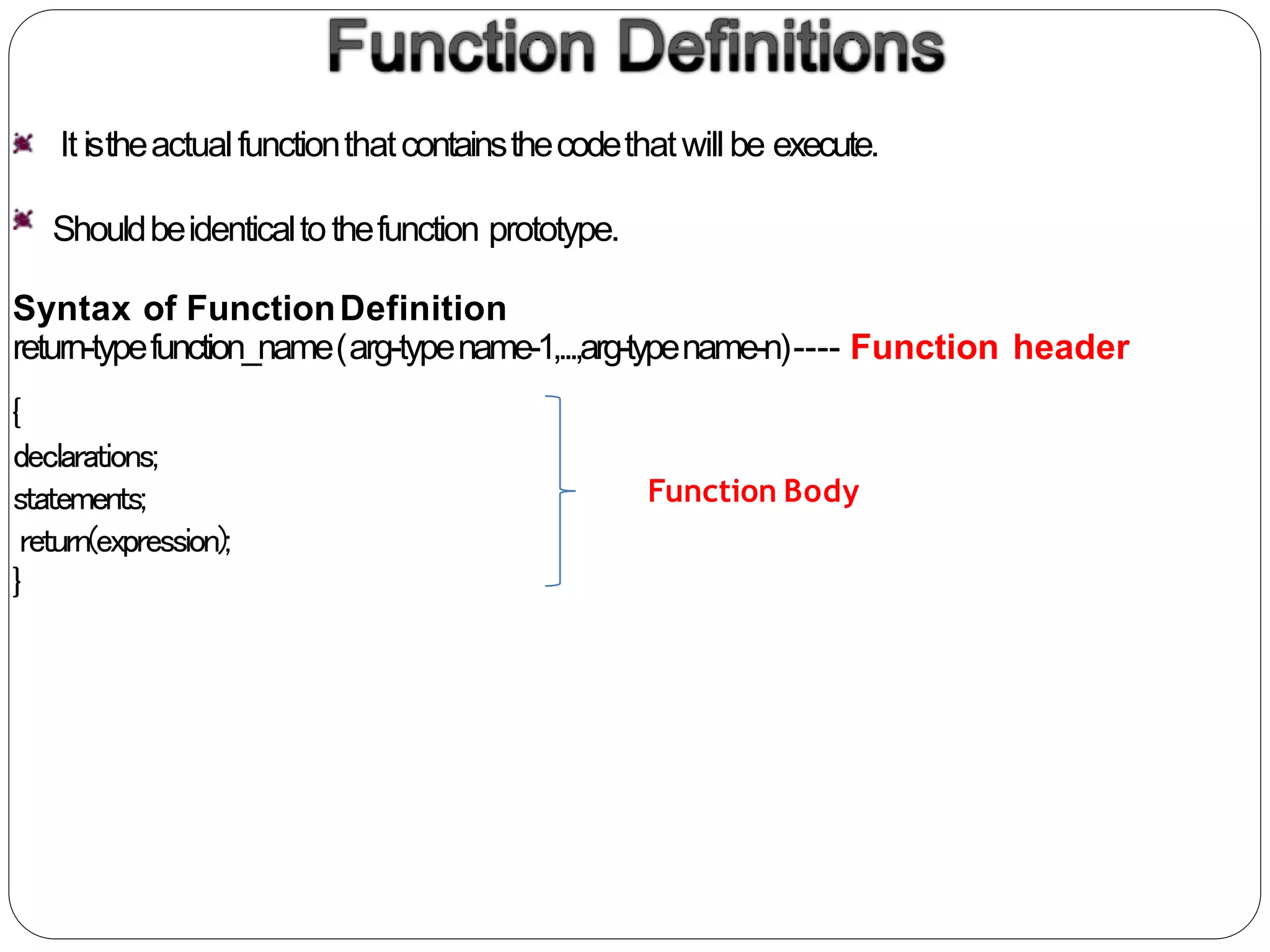 It istheactualfunctionthatcontainsthecodethatwillbe execute.
Shouldbeidenticaltothefunction prototype.
Syntax of FunctionDefinition
return-typefunction_name(arg-typename-1,...,arg-typename-n)---- Function header
{
declarations;
statements;
return(expression);
}
Function Body
 