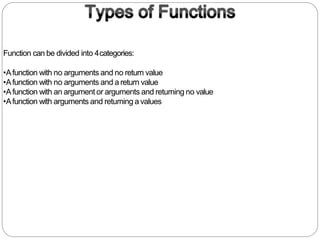 Function can be divided into 4categories:
•Afunction with no arguments and no return value
•Afunction with no arguments and a return value
•Afunction with an argument or arguments and returning no value
•Afunction with arguments and returning a values
 